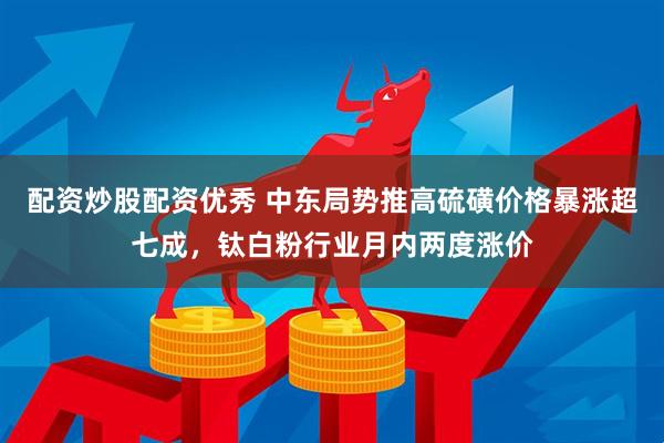 配资炒股配资优秀 中东局势推高硫磺价格暴涨超七成，钛白粉行业月内两度涨价
