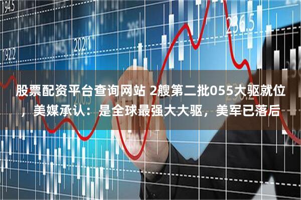 股票配资平台查询网站 2艘第二批055大驱就位，美媒承认：是全球最强大大驱，美军已落后