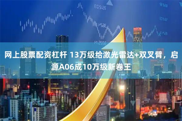 网上股票配资杠杆 13万级给激光雷达+双叉臂，启源A06成10万级新卷王