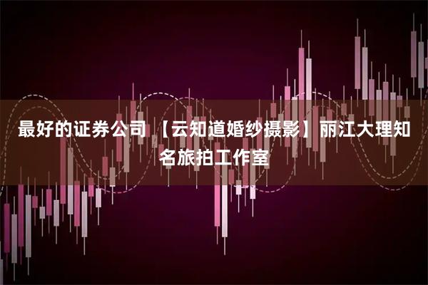 最好的证券公司 【云知道婚纱摄影】丽江大理知名旅拍工作室