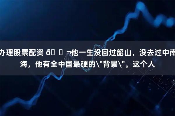 办理股票配资 🌬他一生没回过韶山，没去过中南海，他有全中国最硬的＂背景＂。这个人