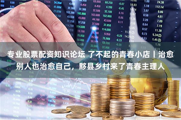 专业股票配资知识论坛 了不起的青春小店丨治愈别人也治愈自己，黟县乡村来了青春主理人