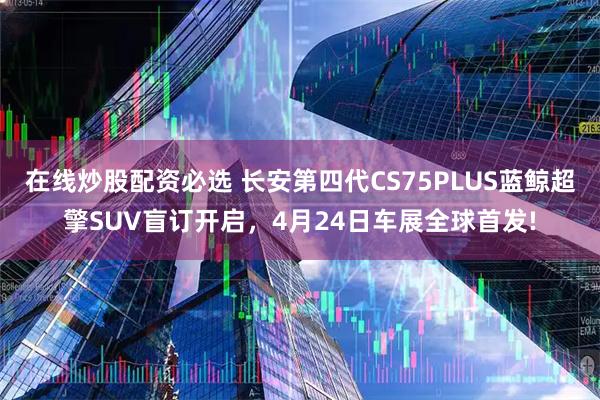 在线炒股配资必选 长安第四代CS75PLUS蓝鲸超擎SUV盲订开启，4月24日车展全球首发!