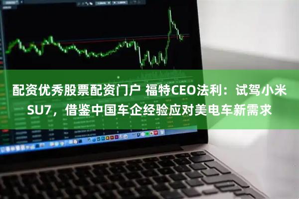 配资优秀股票配资门户 福特CEO法利：试驾小米SU7，借鉴中国车企经验应对美电车新需求