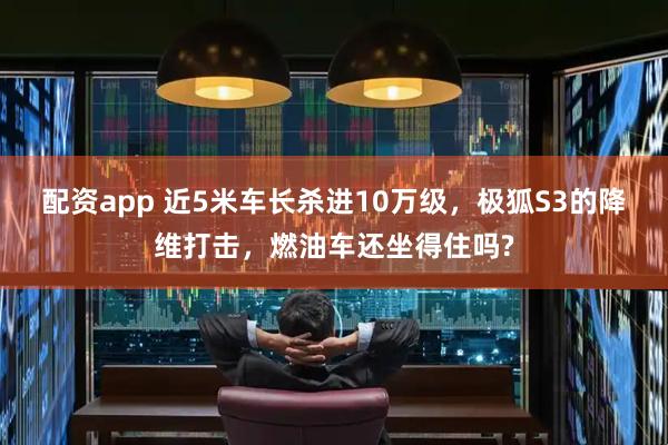 配资app 近5米车长杀进10万级，极狐S3的降维打击，燃油车还坐得住吗?