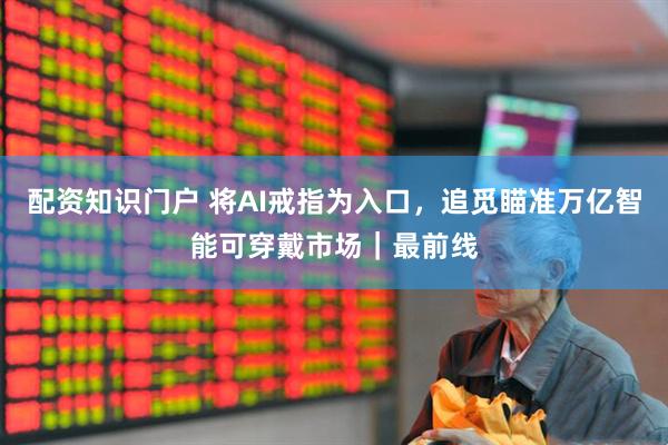 配资知识门户 将AI戒指为入口，追觅瞄准万亿智能可穿戴市场｜最前线
