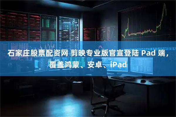 石家庄股票配资网 剪映专业版官宣登陆 Pad 端，覆盖鸿蒙、安卓、iPad