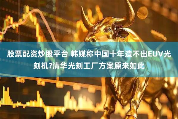 股票配资炒股平台 韩媒称中国十年造不出EUV光刻机?清华光刻工厂方案原来如此