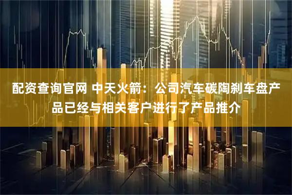 配资查询官网 中天火箭：公司汽车碳陶刹车盘产品已经与相关客户进行了产品推介