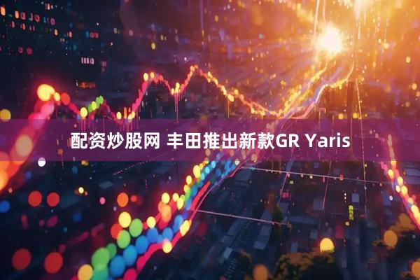 配资炒股网 丰田推出新款GR Yaris
