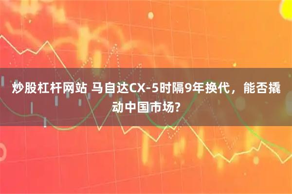 炒股杠杆网站 马自达CX-5时隔9年换代，能否撬动中国市场?